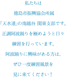 私たちは徳島市振興協会所属「天水連」 の南越谷 関東支部です。正調阿波踊りを極めようと日々練習を行っています。阿波踊りに興味がある方は、ぜひ一度練習風景を見に来てください！